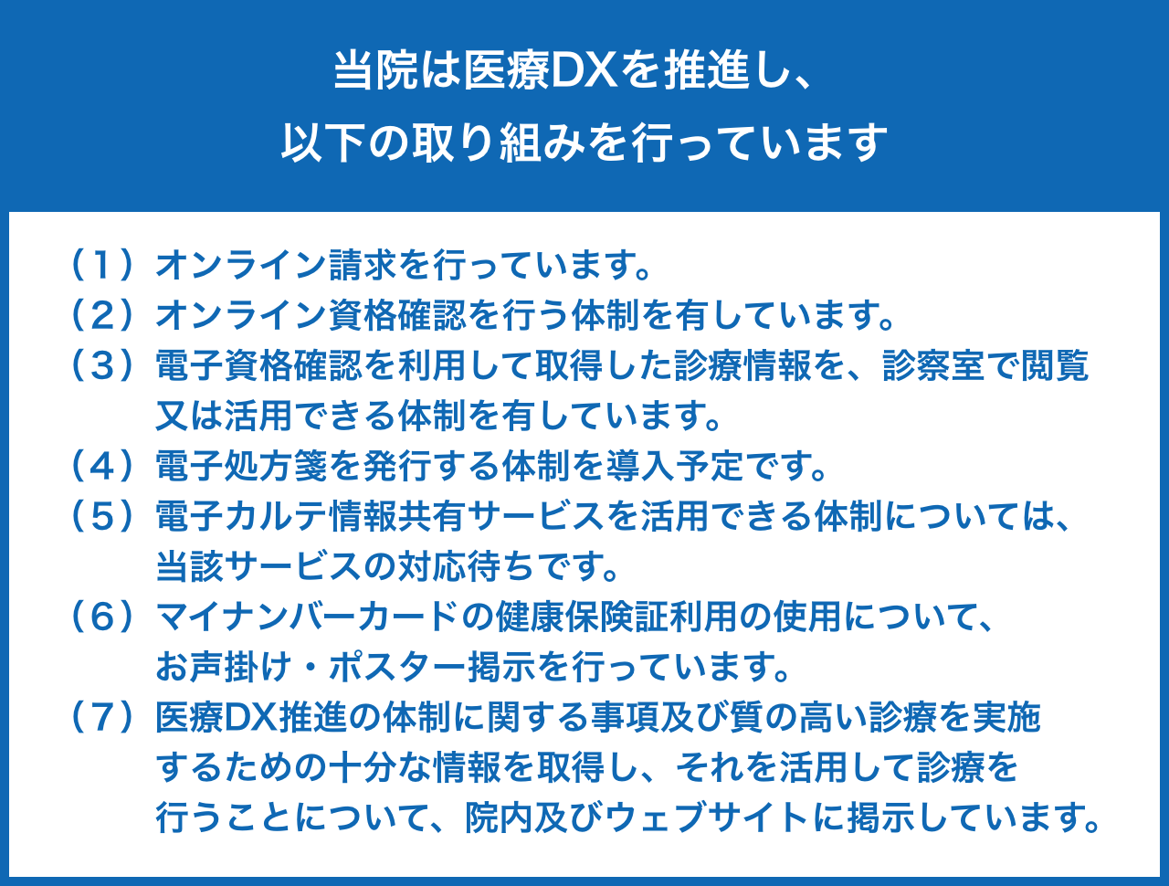 当院は医療DXを推進し以下の取り組みを行っています。（１）オンライン請求を行っています。
（２）オンライン資格確認を行う体制を有しています。
（３）電子資格確認を利用して取得した診療情報を、診察室で
 閲覧又は活用できる体制を有しています。
（４）電子処方箋を発行する体制を導入予定です。
（５）電子カルテ情報共有サービスを活用できる体制については
 当該サービスの対応待ちです。
（６）マイナンバーカードの健康保険証利用の使用について、
 お声掛け・ポスター掲示を行っています。
（７）医療DX推進の体制に関する事項及び質の高い診療を実施
 するための十分な情報を取得し、それを活用して診療を
 行うことについて、院内及びウェブサイトに掲示していま
 す。